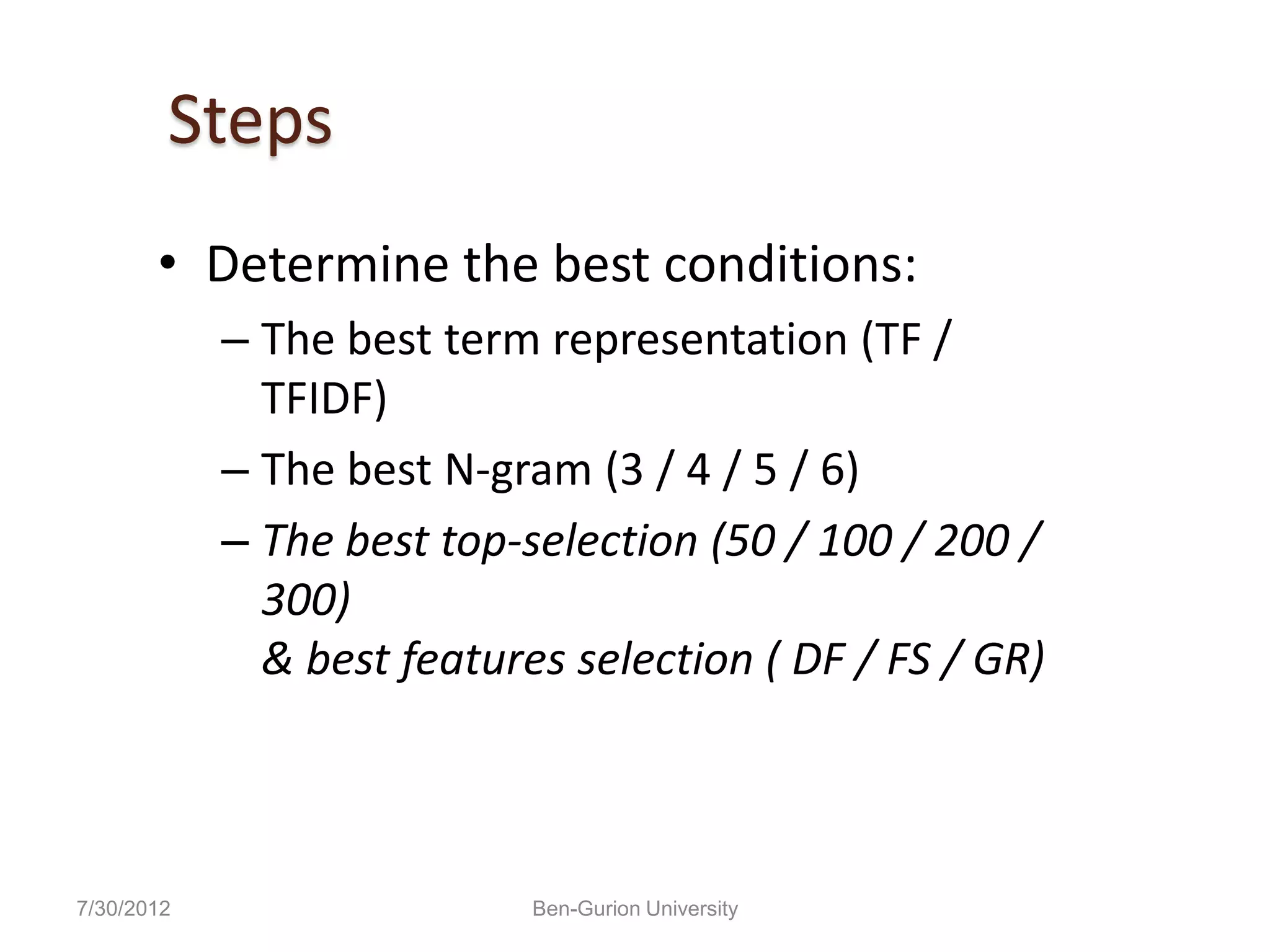 Steps
       • Determine the best conditions:
            – The best term representation (TF /
              TFIDF)
            – The best N-gram (3 / 4 / 5 / 6)
            – The best top-selection (50 / 100 / 200 /
              300)
              & best features selection ( DF / FS / GR)



7/30/2012                   Ben-Gurion University
 