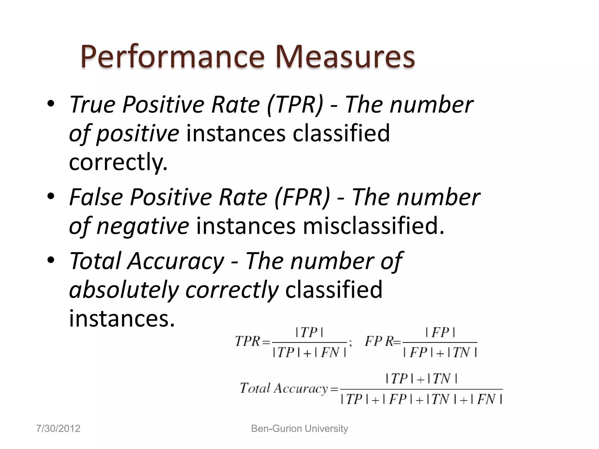 Performance Measures
  • True Positive Rate (TPR) - The number
    of positive instances classified
    correctly.
  • False Positive Rate (FPR) - The number
    of negative instances misclassified.
  • Total Accuracy - The number of
    absolutely correctly classified
    instances.


7/30/2012           Ben-Gurion University
 