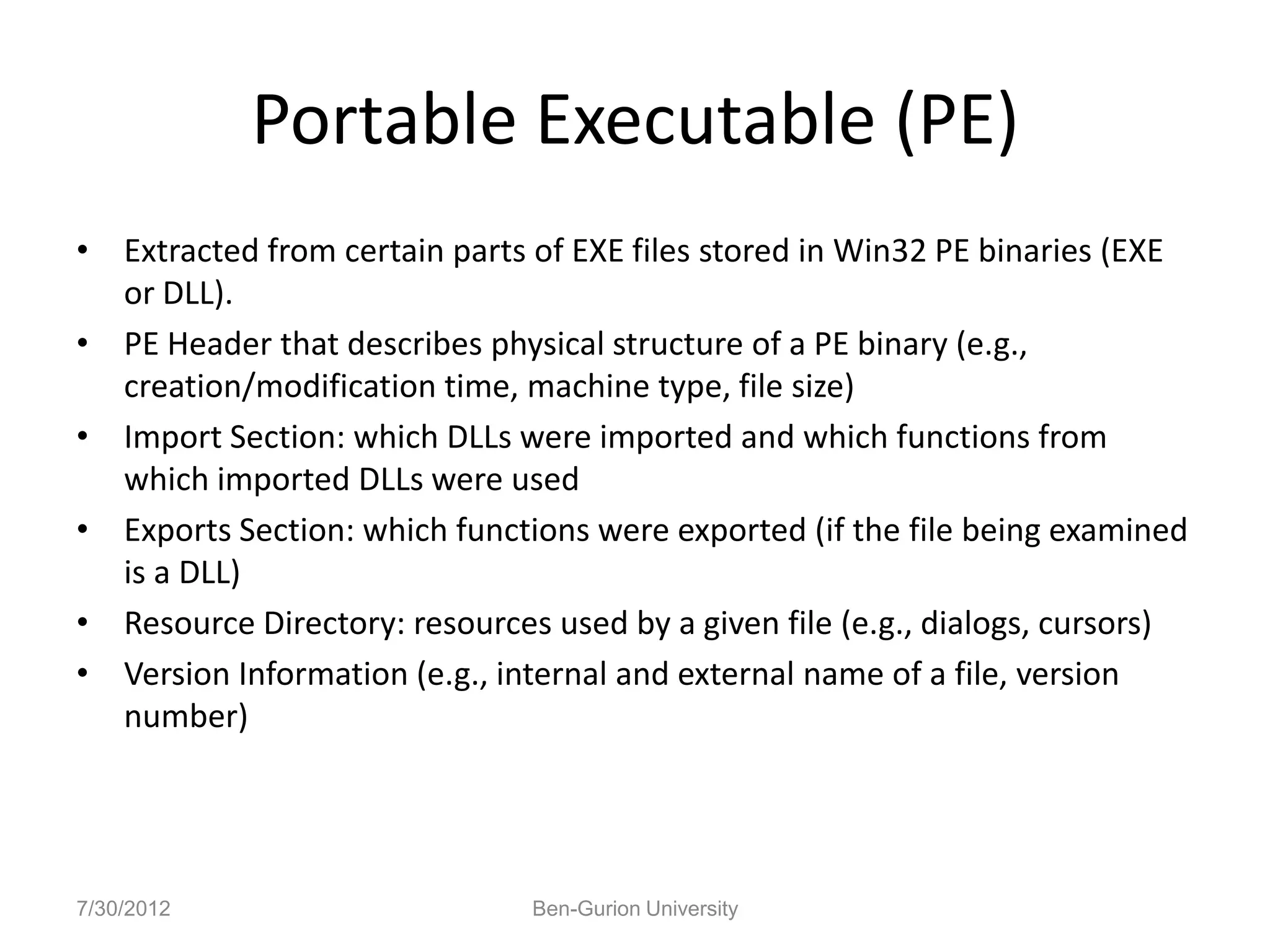 Portable Executable (PE)
• Extracted from certain parts of EXE files stored in Win32 PE binaries (EXE
  or DLL).
• PE Header that describes physical structure of a PE binary (e.g.,
  creation/modification time, machine type, file size)
• Import Section: which DLLs were imported and which functions from
  which imported DLLs were used
• Exports Section: which functions were exported (if the file being examined
  is a DLL)
• Resource Directory: resources used by a given file (e.g., dialogs, cursors)
• Version Information (e.g., internal and external name of a file, version
  number)




7/30/2012                      Ben-Gurion University
 