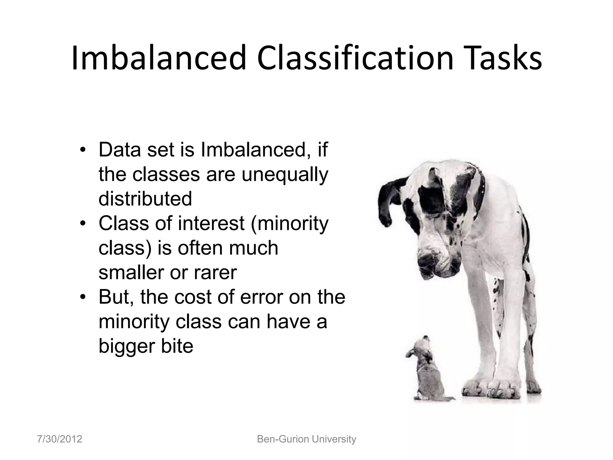 Imbalanced Classification Tasks

        • Data set is Imbalanced, if
          the classes are unequally
          distributed
        • Class of interest (minority
          class) is often much
          smaller or rarer
        • But, the cost of error on the
          minority class can have a
          bigger bite



7/30/2012                   Ben-Gurion University
 