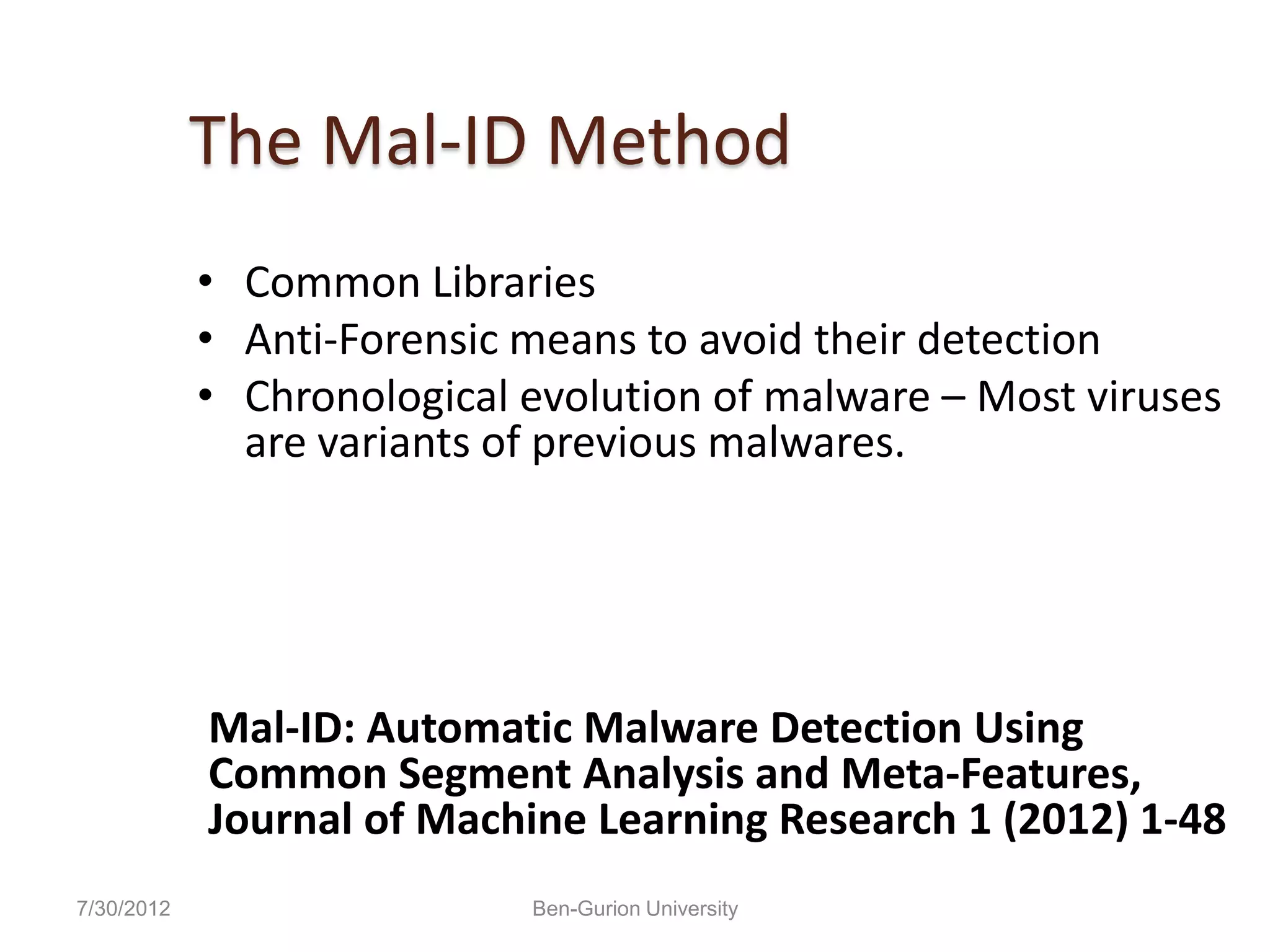 The Mal-ID Method
            • Common Libraries
            • Anti-Forensic means to avoid their detection
            • Chronological evolution of malware – Most viruses
              are variants of previous malwares.




            Mal-ID: Automatic Malware Detection Using
            Common Segment Analysis and Meta-Features,
            Journal of Machine Learning Research 1 (2012) 1-48
7/30/2012                   Ben-Gurion University
 