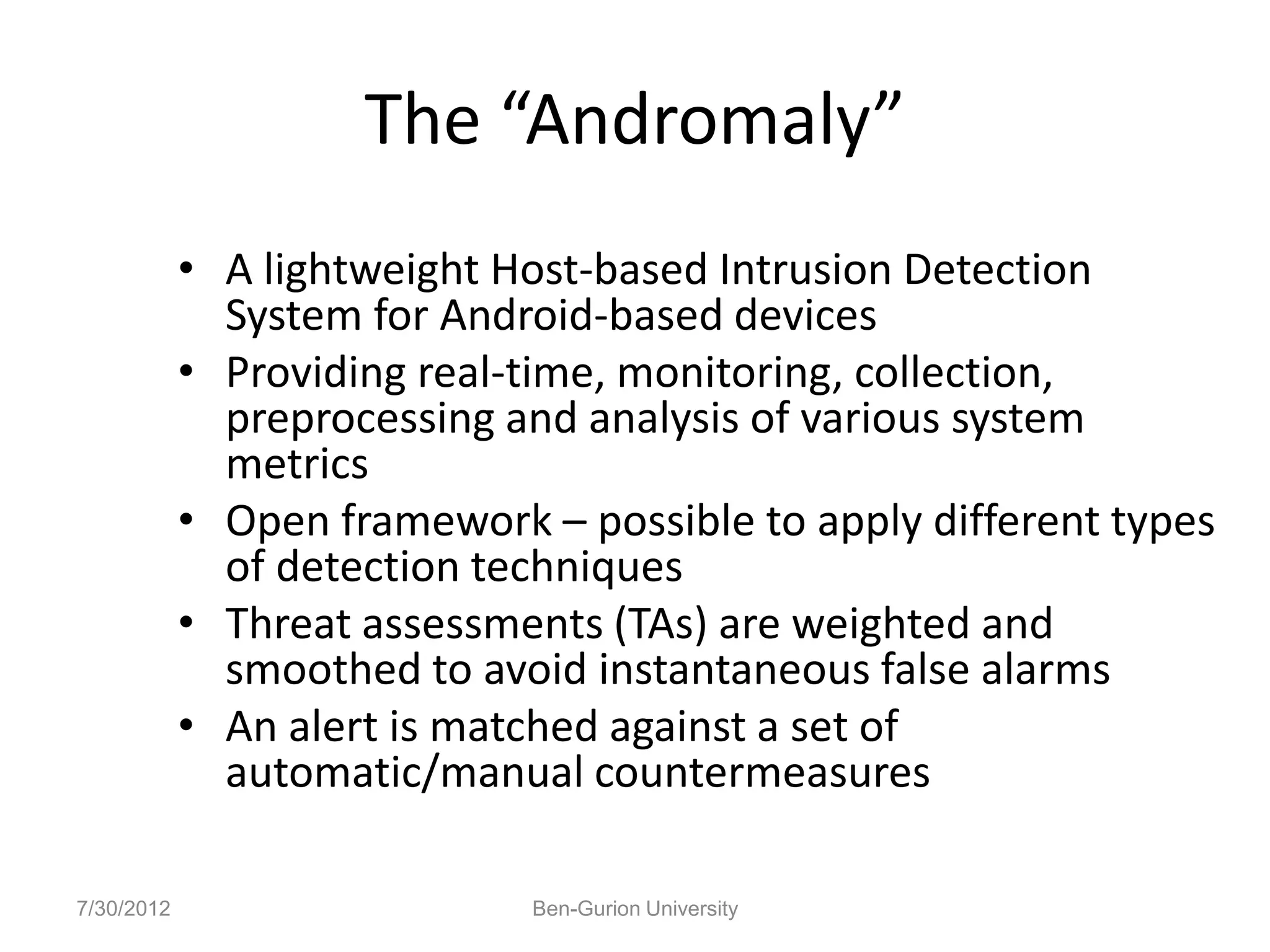 The “Andromaly”
            • A lightweight Host-based Intrusion Detection
              System for Android-based devices
            • Providing real-time, monitoring, collection,
              preprocessing and analysis of various system
              metrics
            • Open framework – possible to apply different types
              of detection techniques
            • Threat assessments (TAs) are weighted and
              smoothed to avoid instantaneous false alarms
            • An alert is matched against a set of
              automatic/manual countermeasures

7/30/2012                    Ben-Gurion University
 