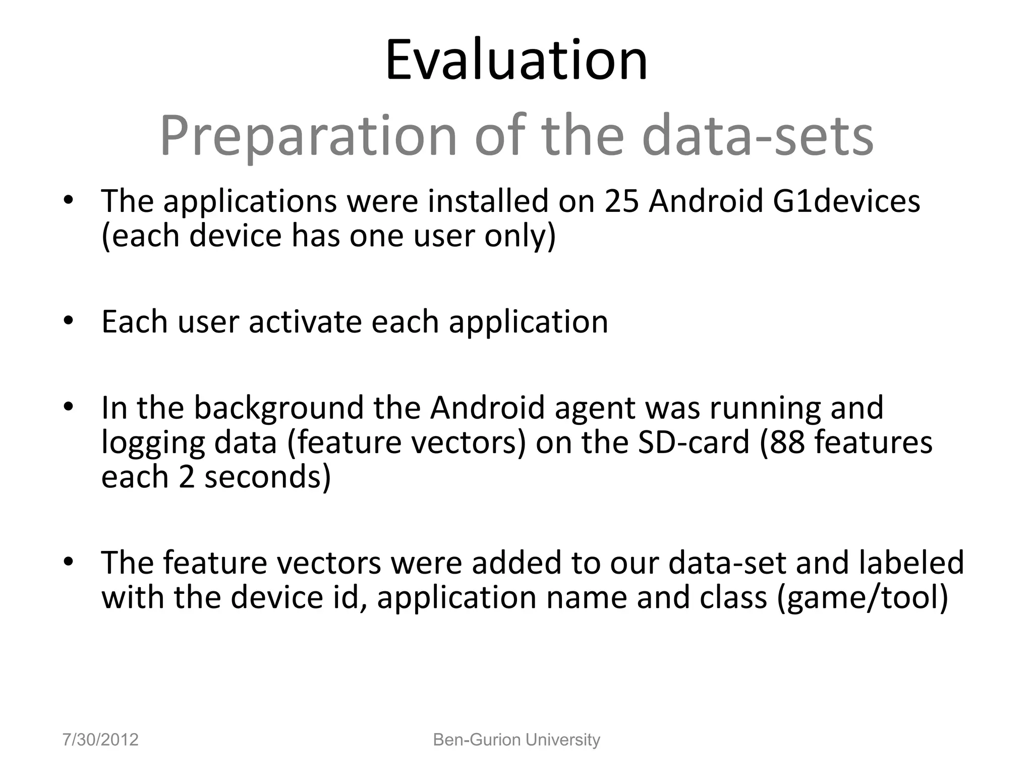 Evaluation
            Preparation of the data-sets
• The applications were installed on 25 Android G1devices
  (each device has one user only)

• Each user activate each application

• In the background the Android agent was running and
  logging data (feature vectors) on the SD-card (88 features
  each 2 seconds)

• The feature vectors were added to our data-set and labeled
  with the device id, application name and class (game/tool)


7/30/2012                Ben-Gurion University
 