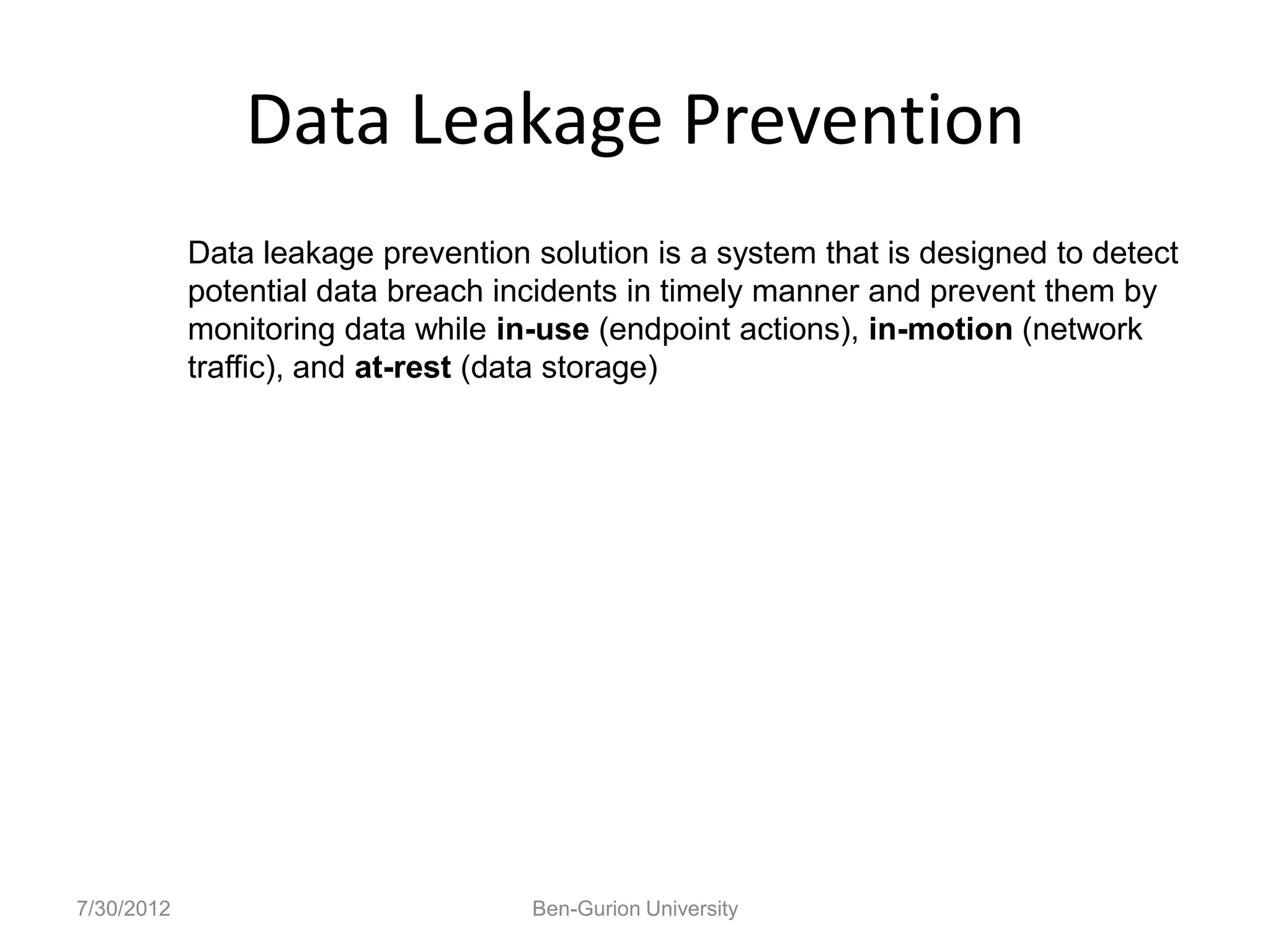 Data Leakage Prevention
            Data leakage prevention solution is a system that is designed to detect
            potential data breach incidents in timely manner and prevent them by
            monitoring data while in-use (endpoint actions), in-motion (network
            traffic), and at-rest (data storage)




7/30/2012                           Ben-Gurion University
 