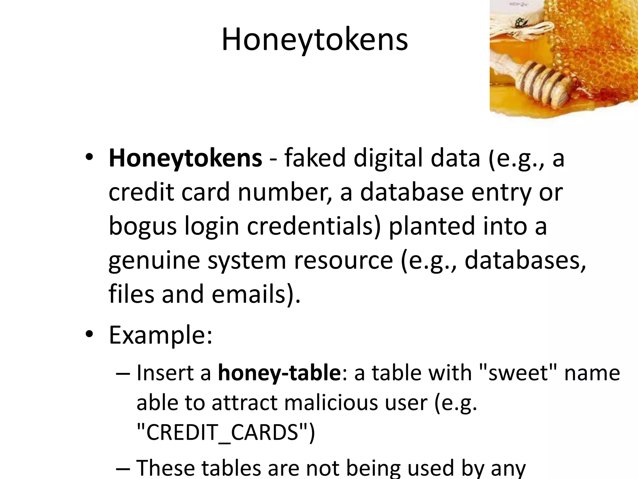 Honeytokens


• Honeytokens - faked digital data (e.g., a
  credit card number, a database entry or
  bogus login credentials) planted into a
  genuine system resource (e.g., databases,
  files and emails).
• Example:
  – Insert a honey-table: a table with "sweet" name
    able to attract malicious user (e.g.
    "CREDIT_CARDS")
  – These tables are not being used by any
 