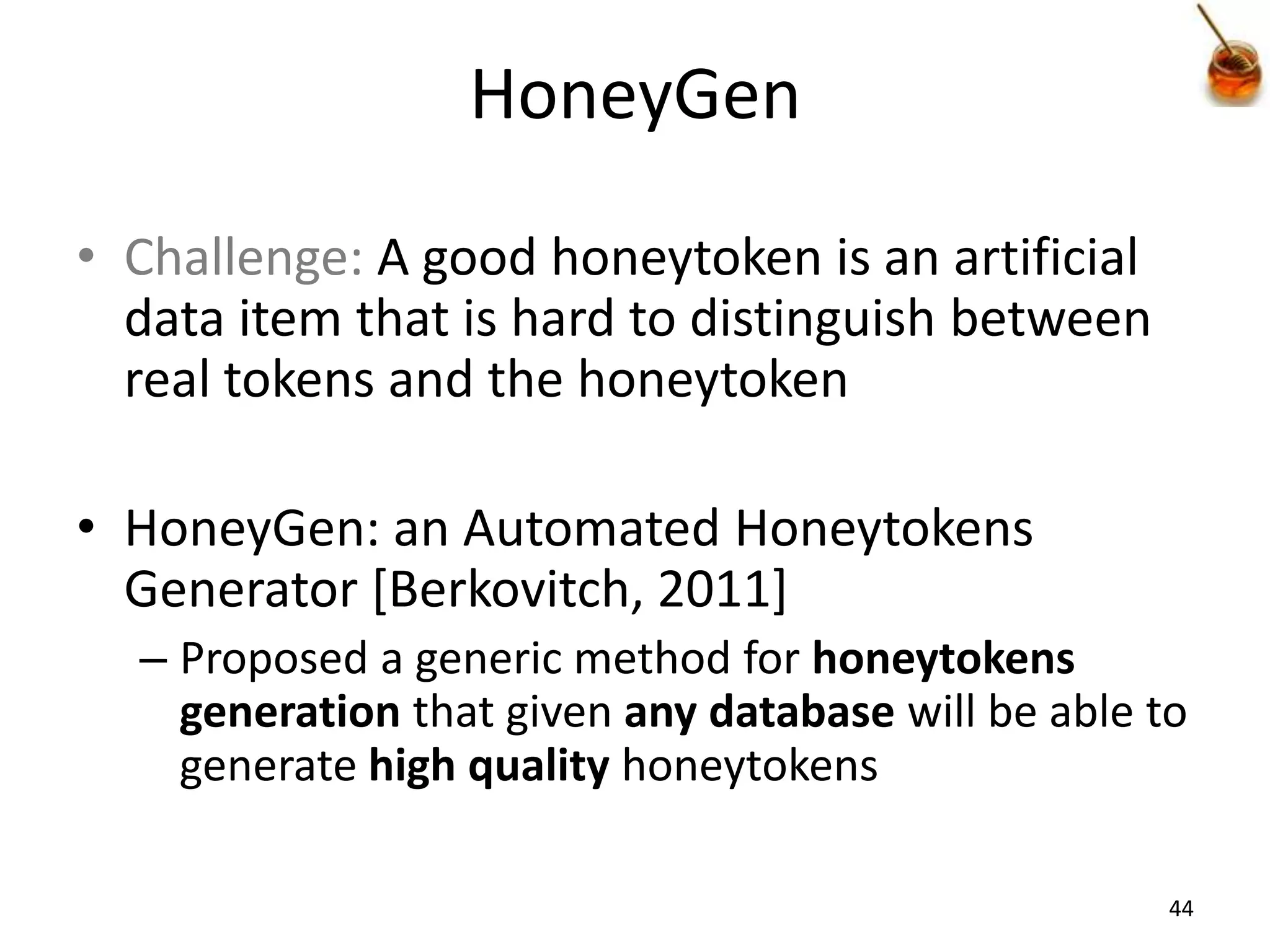 HoneyGen

• Challenge: A good honeytoken is an artificial
  data item that is hard to distinguish between
  real tokens and the honeytoken

• HoneyGen: an Automated Honeytokens
  Generator [Berkovitch, 2011]
  – Proposed a generic method for honeytokens
    generation that given any database will be able to
    generate high quality honeytokens

                                                     44
 