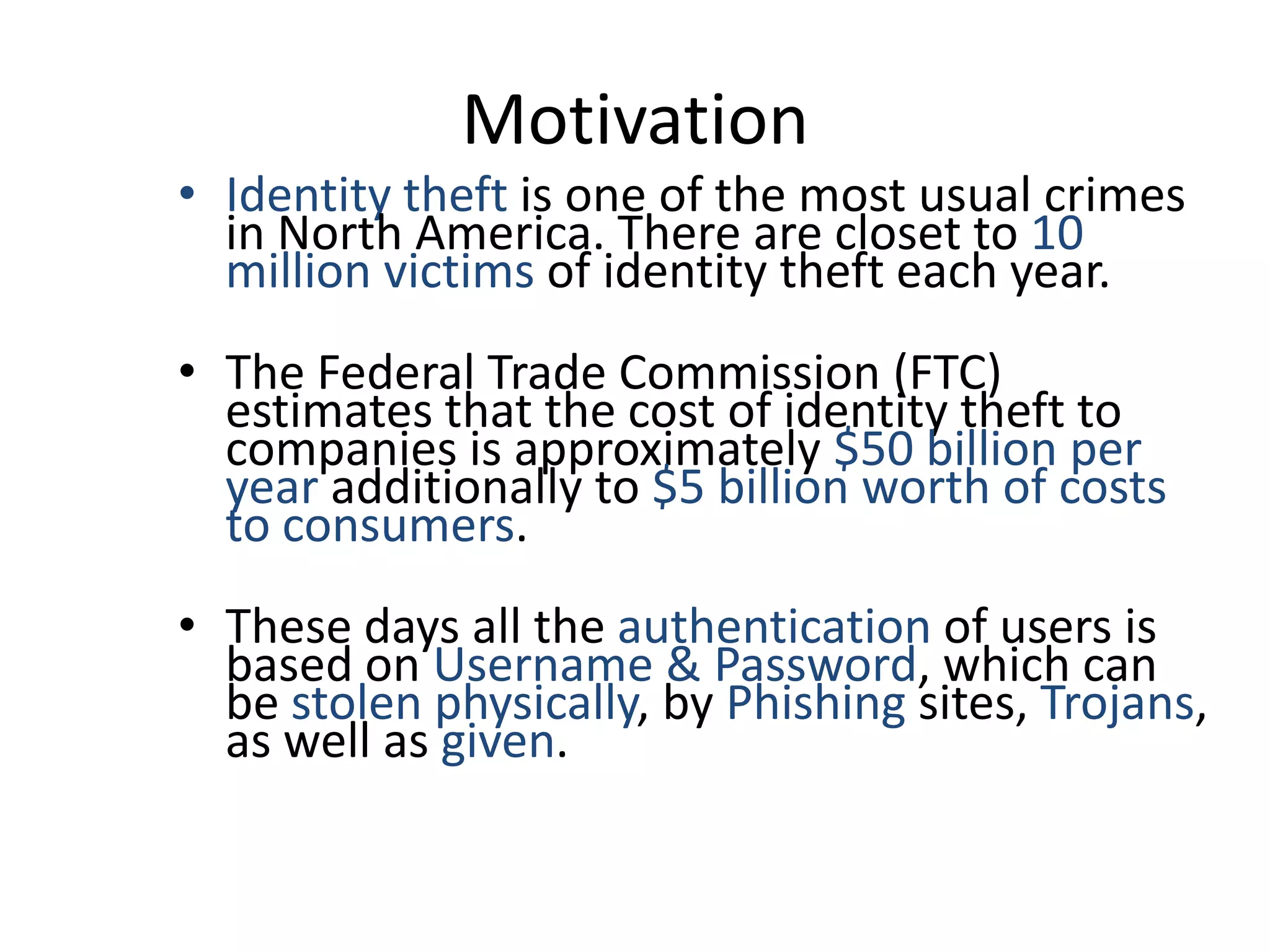 Motivation
• Identity theft is one of the most usual crimes
  in North America. There are closet to 10
  million victims of identity theft each year.
• The Federal Trade Commission (FTC)
  estimates that the cost of identity theft to
  companies is approximately $50 billion per
  year additionally to $5 billion worth of costs
  to consumers.
• These days all the authentication of users is
  based on Username & Password, which can
  be stolen physically, by Phishing sites, Trojans,
  as well as given.
 