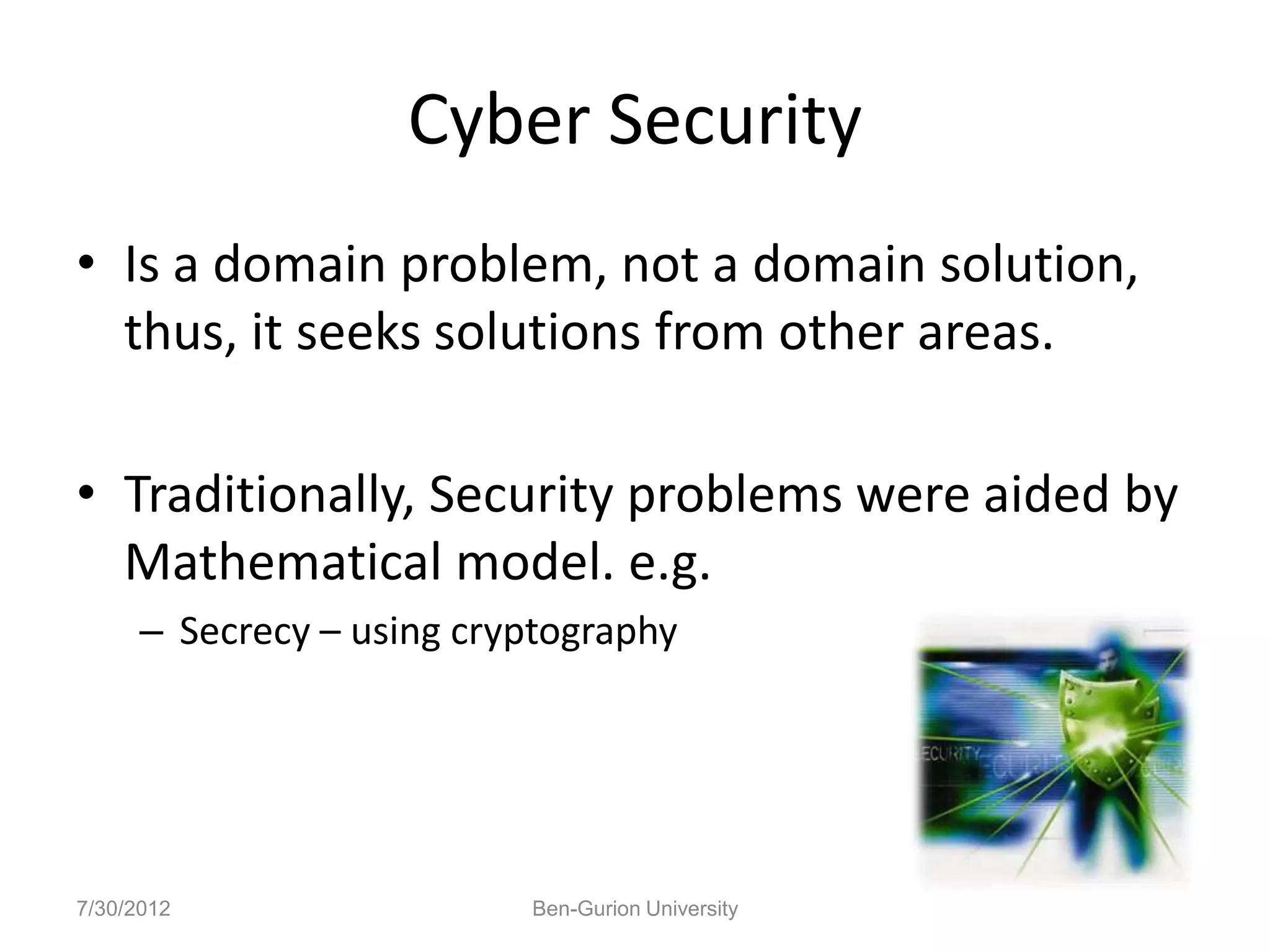 Cyber Security
• Is a domain problem, not a domain solution,
  thus, it seeks solutions from other areas.

• Traditionally, Security problems were aided by
  Mathematical model. e.g.
      – Secrecy – using cryptography




7/30/2012                  Ben-Gurion University
 