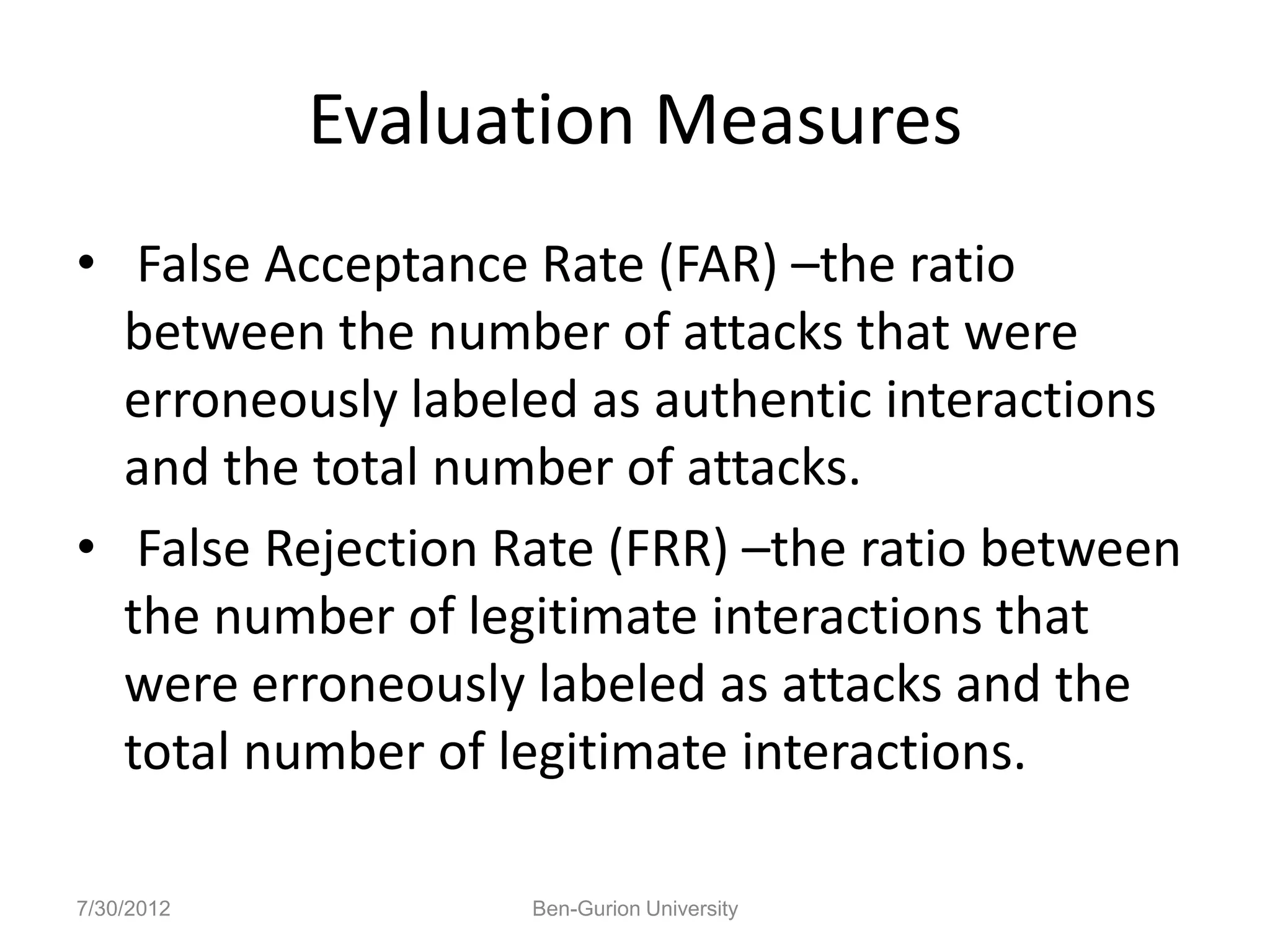 Evaluation Measures
• False Acceptance Rate (FAR) –the ratio
  between the number of attacks that were
  erroneously labeled as authentic interactions
  and the total number of attacks.
• False Rejection Rate (FRR) –the ratio between
  the number of legitimate interactions that
  were erroneously labeled as attacks and the
  total number of legitimate interactions.

7/30/2012          Ben-Gurion University
 