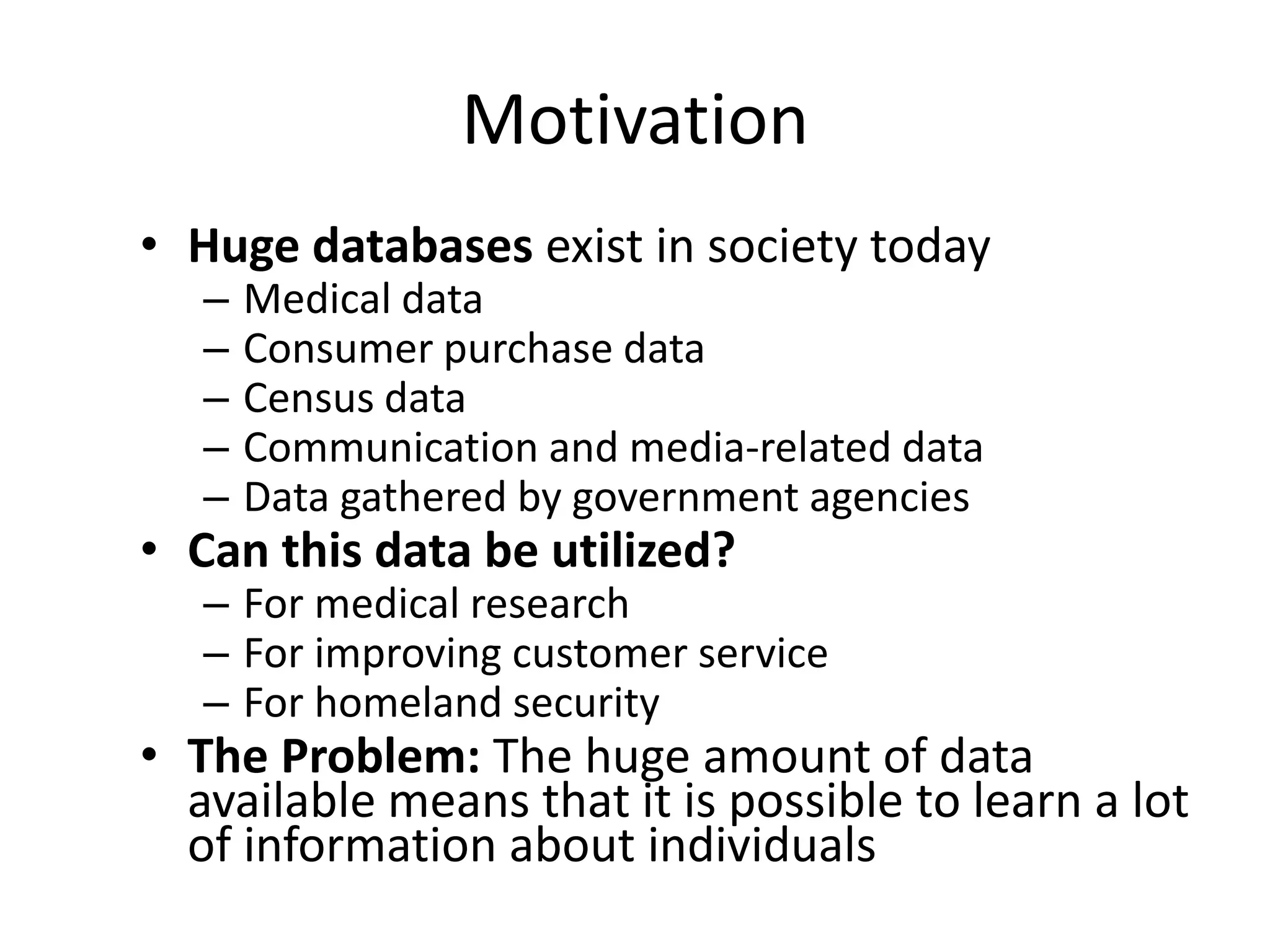 Motivation
• Huge databases exist in society today
   –   Medical data
   –   Consumer purchase data
   –   Census data
   –   Communication and media-related data
   –   Data gathered by government agencies
• Can this data be utilized?
   – For medical research
   – For improving customer service
   – For homeland security
• The Problem: The huge amount of data
  available means that it is possible to learn a lot
  of information about individuals
 