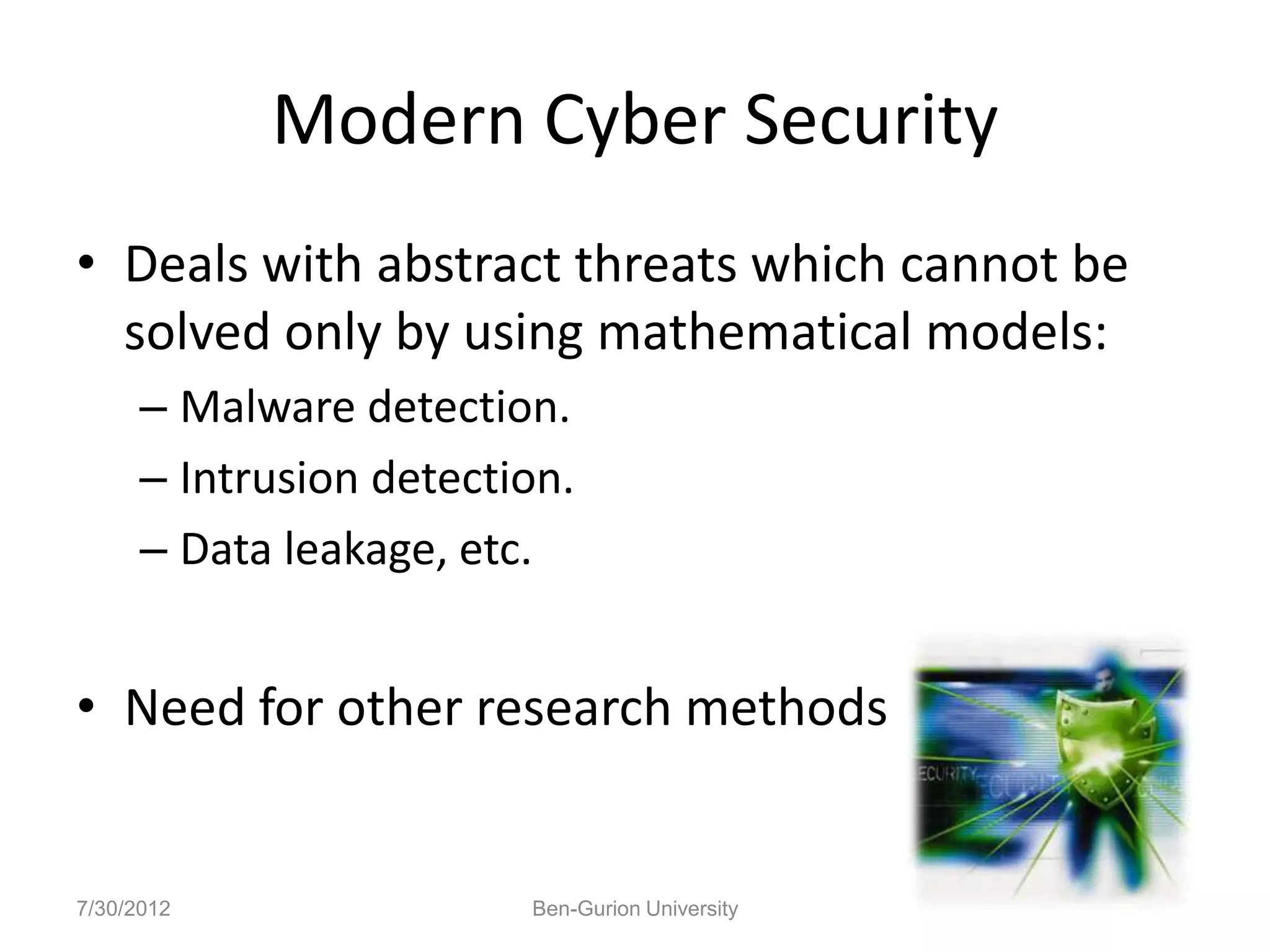 Modern Cyber Security
• Deals with abstract threats which cannot be
  solved only by using mathematical models:
      – Malware detection.
      – Intrusion detection.
      – Data leakage, etc.


• Need for other research methods


7/30/2012                Ben-Gurion University
 