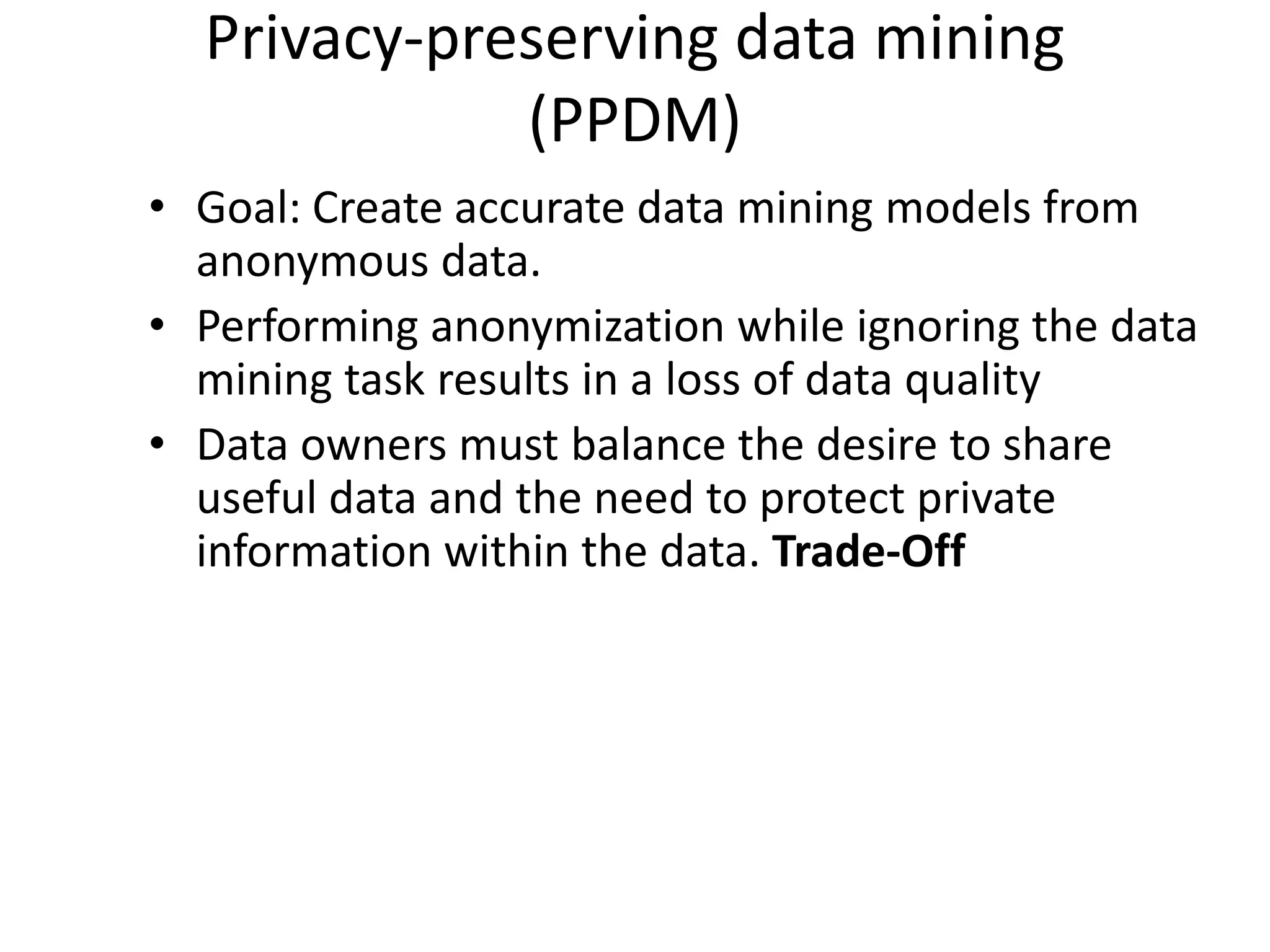 Privacy-preserving data mining
             (PPDM)
• Goal: Create accurate data mining models from
  anonymous data.
• Performing anonymization while ignoring the data
  mining task results in a loss of data quality
• Data owners must balance the desire to share
  useful data and the need to protect private
  information within the data. Trade-Off
 