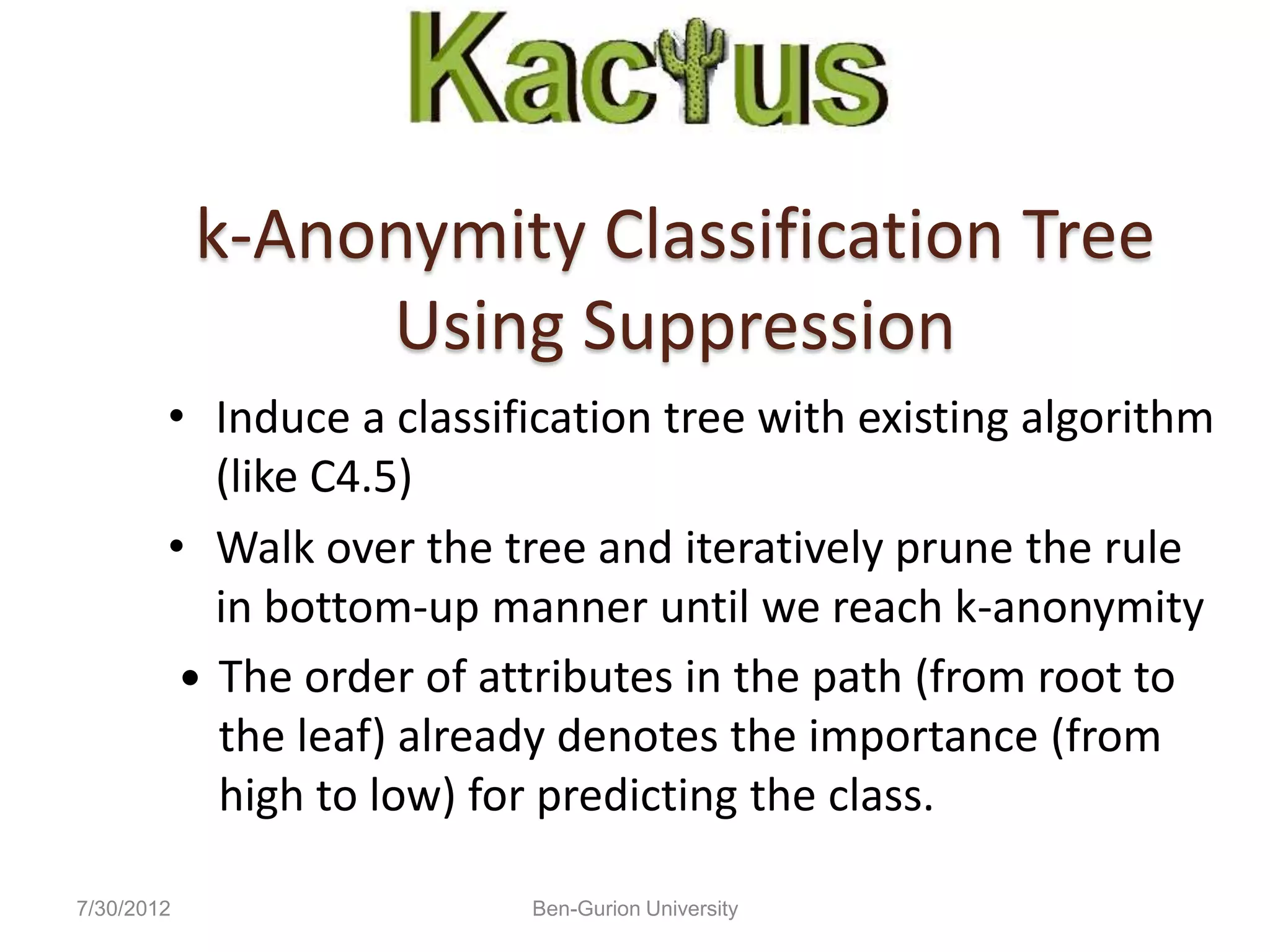 k-Anonymity Classification Tree
                 Using Suppression
        • Induce a classification tree with existing algorithm
           (like C4.5)
        • Walk over the tree and iteratively prune the rule
           in bottom-up manner until we reach k-anonymity
          The order of attributes in the path (from root to
           the leaf) already denotes the importance (from
           high to low) for predicting the class.

7/30/2012                 Ben-Gurion University
 