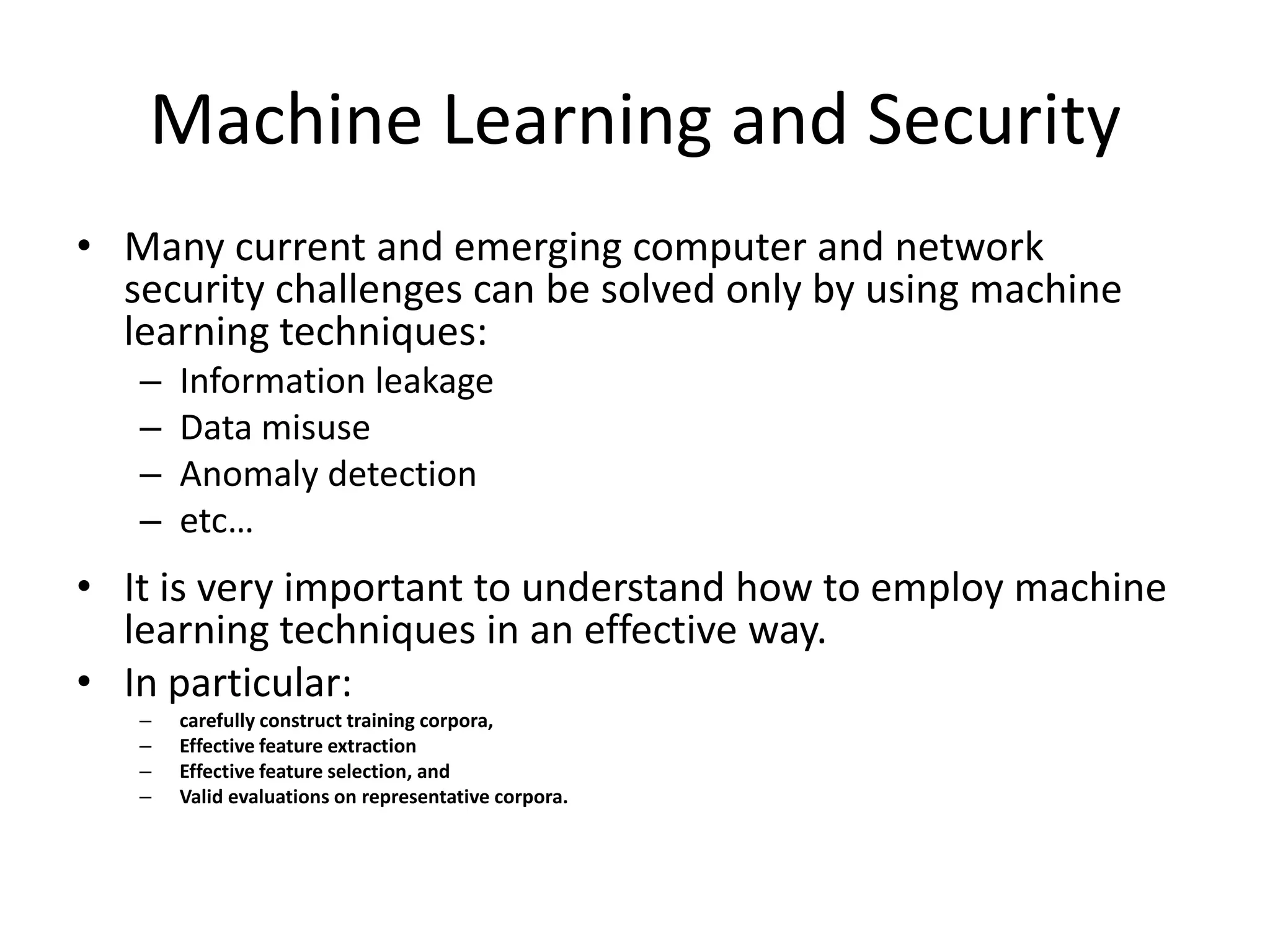 Machine Learning and Security
• Many current and emerging computer and network
  security challenges can be solved only by using machine
  learning techniques:
   –   Information leakage
   –   Data misuse
   –   Anomaly detection
   –   etc…
• It is very important to understand how to employ machine
  learning techniques in an effective way.
• In particular:
   –   carefully construct training corpora,
   –   Effective feature extraction
   –   Effective feature selection, and
   –   Valid evaluations on representative corpora.
 