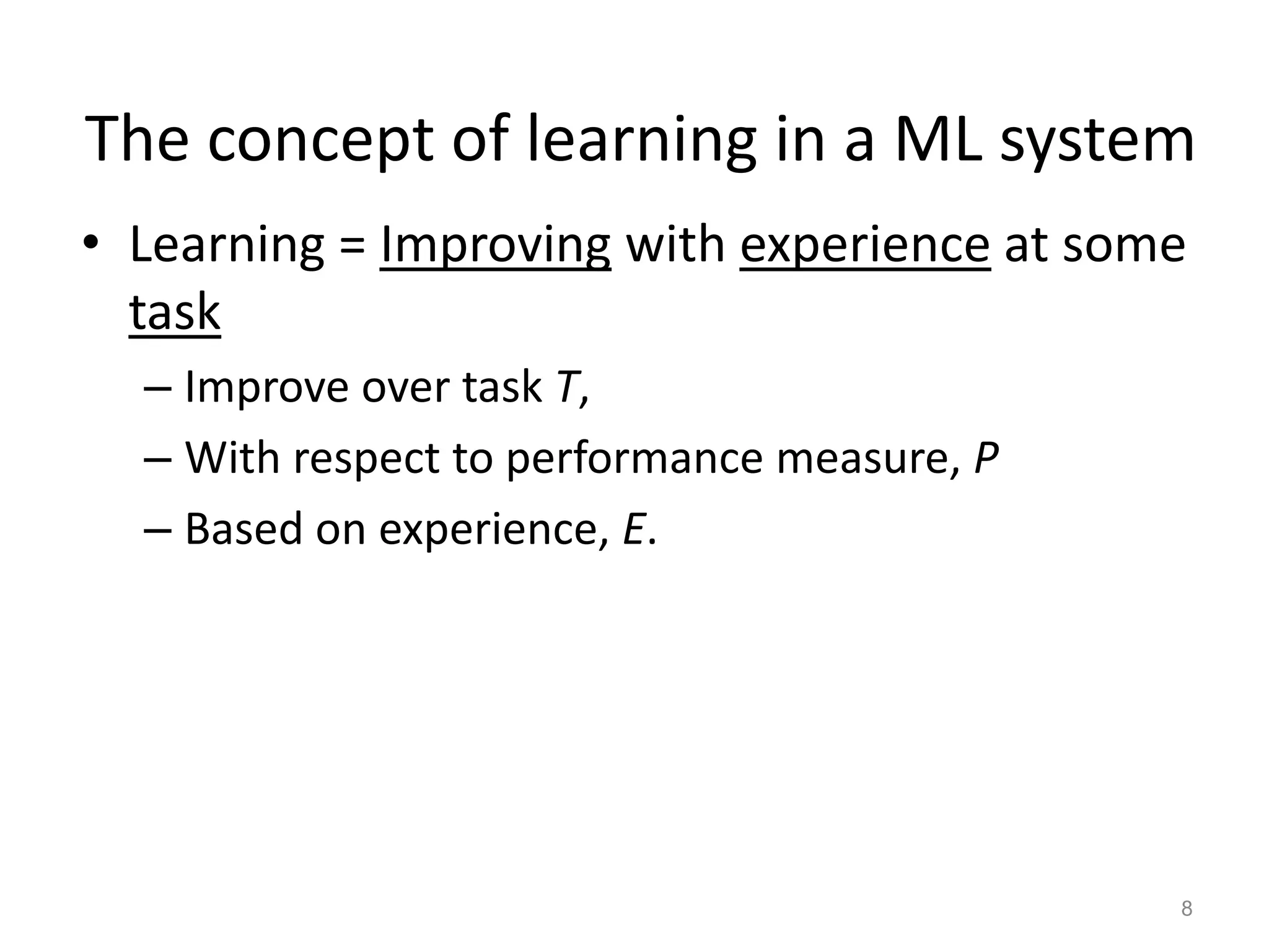 The concept of learning in a ML system
• Learning = Improving with experience at some
  task
  – Improve over task T,
  – With respect to performance measure, P
  – Based on experience, E.




                                             8
 