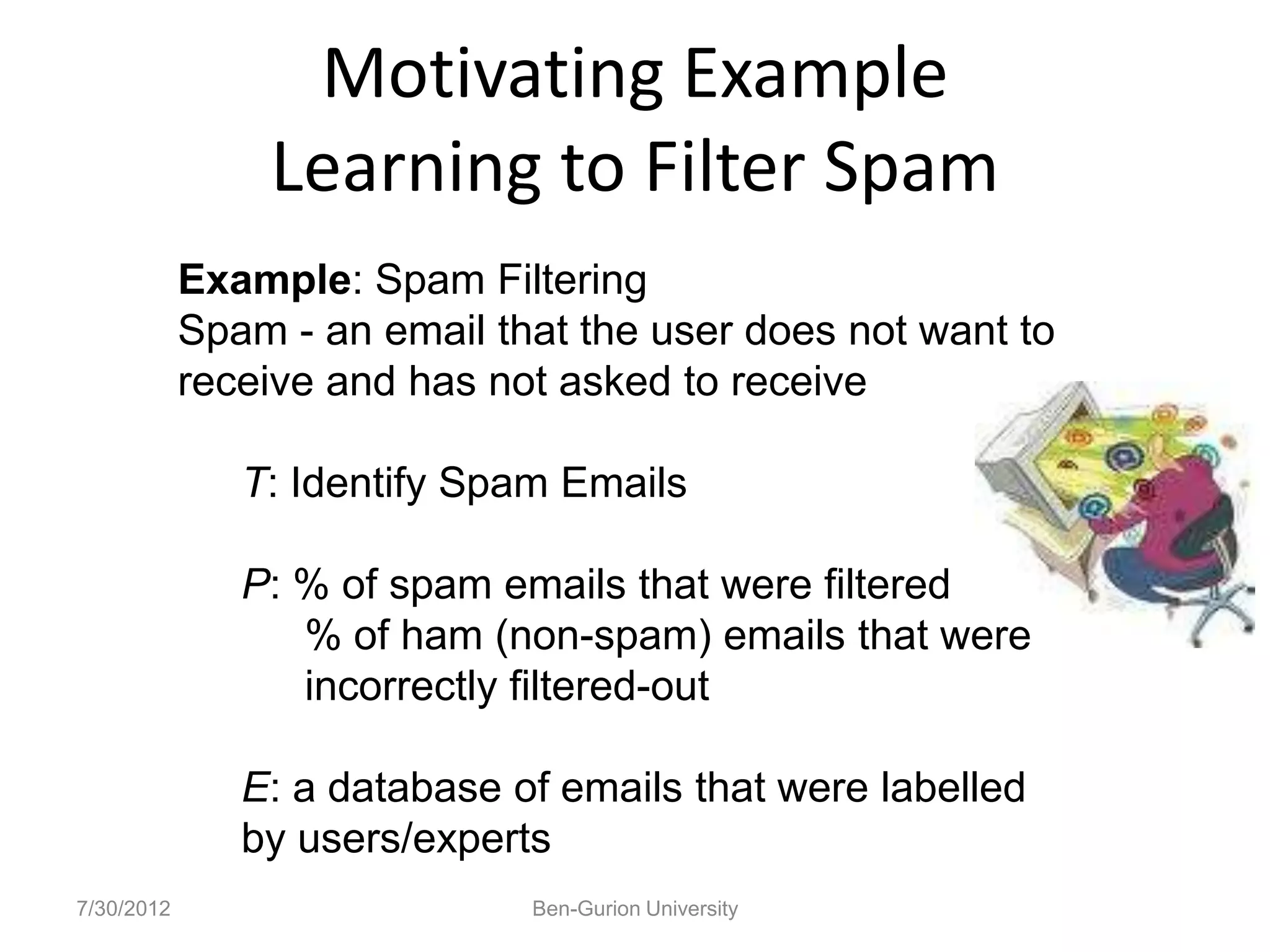 Motivating Example
                Learning to Filter Spam
            Example: Spam Filtering
            Spam - an email that the user does not want to
            receive and has not asked to receive

               T: Identify Spam Emails

               P: % of spam emails that were filtered
                  % of ham (non-spam) emails that were
                  incorrectly filtered-out

               E: a database of emails that were labelled
               by users/experts
7/30/2012                     Ben-Gurion University
 