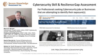 For Professionals seeking Cybersecurity jobs or Businesses
that are attempting to identify their exposure(s).
Cybersecurity Skill & ResilienceGap Assessment
*** THIS DOCUMENT HAS BEEN CLASSIFIED FOR PUBLIC DISTRIBUTION BY SECURE KNOWLEDGE MANAGEMENT INC. ***
Mark E.S. Bernard
Cybersecurity Thought Leader, Author of NIST Cybersecurity
Courses, Cybersecurity Advisory,
Professional Certifications; CISSP, CISM, CISA, CRISC,
CGEIT, CNA, ITIL, COBIT, DOJ Security Worker Licensed.
Web; www.securekm.com; Company; Secure Knowledge
Management Inc.
Head of Security for: Fortune 50 Banking Account,
Government Alternative Service Delivery, Payments,
Pharmaceutical, General Insurance HRIS, Food Manufacturer
Advisor to: Wealth Management, Health Authority, Nano
Technology, Pharmaceutical Companies, Legal Firms, Transit
Commission, Telecommunications Companies, Stock
Exchange, Financial Services, Cloud Computing, Technology
Companies,
Link: https://securekm.us/assessment.php
 