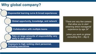 Why global company?
Exponential learning curve & broad experiences
Global opportunity, knowledge, and network
Collaboration with multiple teams
Take on large amounts of responsibility very
early in your career
Exposure to high ranking client personnel,
including executives
“There are very few careers
that allow you to start
obtaining direct managerial
experience by age 24”
(when you work on global
consulting firm – Big 4)
 