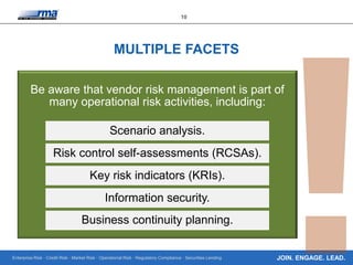 Enterprise Risk · Credit Risk · Market Risk · Operational Risk · Regulatory Compliance · Securities Lending
10
JOIN. ENGAGE. LEAD.
MULTIPLE FACETS
Be aware that vendor risk management is part of
many operational risk activities, including:
Scenario analysis.
Risk control self-assessments (RCSAs).
Key risk indicators (KRIs).
Information security.
Business continuity planning.
 