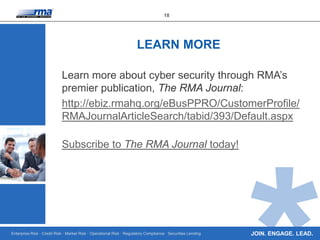 Enterprise Risk · Credit Risk · Market Risk · Operational Risk · Regulatory Compliance · Securities Lending
18
JOIN. ENGAGE. LEAD.
Learn more about cyber security through RMA’s
premier publication, The RMA Journal:
http://ebiz.rmahq.org/eBusPPRO/CustomerProfile/
RMAJournalArticleSearch/tabid/393/Default.aspx
Subscribe to The RMA Journal today!
LEARN MORE
 