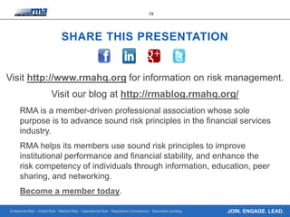 Enterprise Risk · Credit Risk · Market Risk · Operational Risk · Regulatory Compliance · Securities Lending
19
JOIN. ENGAGE. LEAD.
SHARE THIS PRESENTATION
Visit http://www.rmahq.org for information on risk management.
Visit our blog at http://rmablog.rmahq.org/
RMA is a member-driven professional association whose sole
purpose is to advance sound risk principles in the financial services
industry.
RMA helps its members use sound risk principles to improve
institutional performance and financial stability, and enhance the
risk competency of individuals through information, education, peer
sharing, and networking.
Become a member today.
 