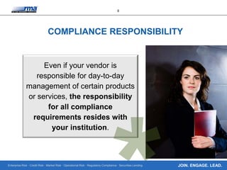 Enterprise Risk · Credit Risk · Market Risk · Operational Risk · Regulatory Compliance · Securities Lending
8
JOIN. ENGAGE. LEAD.
COMPLIANCE RESPONSIBILITY
Even if your vendor is
responsible for day-to-day
management of certain products
or services, the responsibility
for all compliance
requirements resides with
your institution.
 