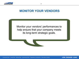 Enterprise Risk · Credit Risk · Market Risk · Operational Risk · Regulatory Compliance · Securities Lending
9
JOIN. ENGAGE. LEAD.
MONITOR YOUR VENDORS
Monitor your vendors’ performances to
help ensure that your company meets
its long-term strategic goals.
 