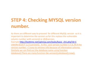 STEP 4: Checking MYSQL version
number.
As there are different way to proceed for different MySQL version so it is
important to determine the version.so for this replace the vulnerable
column number with version() or @@version.
Example http://leettime.net/sqlninja.com/tasks/basic_ch1.php?id=1
UNION SELECT 1,2,3,version(). In this case version number is 5.6.39.If the
version number > 5 easy to retrieve info because of information schema.
Similarly we can find out the database name using function
database().There are many function like version(),database(),now().
 