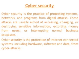 Cyber security
Cyber security is the practice of protecting systems,
networks, and programs from digital attacks. These
attacks are usually aimed at accessing, changing, or
destroying sensitive information; extorting money
from users; or interrupting normal business
processes.
Cyber security is the protection of internet-connected
systems, including hardware, software and data, from
cyber-attacks.
 