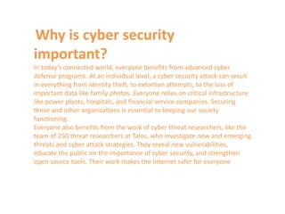 Why is cyber security
important?
In today’s connected world, everyone benefits from advanced cyber
defense programs. At an individual level, a cyber security attack can result
in everything from identity theft, to extortion attempts, to the loss of
important data like family photos. Everyone relies on critical infrastructure
like power plants, hospitals, and financial service companies. Securing
these and other organizations is essential to keeping our society
functioning.
Everyone also benefits from the work of cyber threat researchers, like the
team of 250 threat researchers at Talos, who investigate new and emerging
threats and cyber attack strategies. They reveal new vulnerabilities,
educate the public on the importance of cyber security, and strengthen
open source tools. Their work makes the Internet safer for everyone
 