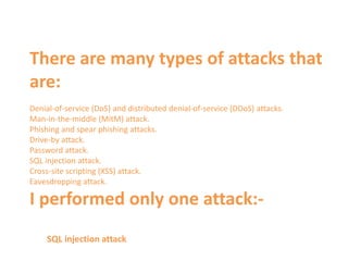 There are many types of attacks that
are:
Denial-of-service (DoS) and distributed denial-of-service (DDoS) attacks.
Man-in-the-middle (MitM) attack.
Phishing and spear phishing attacks.
Drive-by attack.
Password attack.
SQL injection attack.
Cross-site scripting (XSS) attack.
Eavesdropping attack.
I performed only one attack:-
SQL injection attack
 