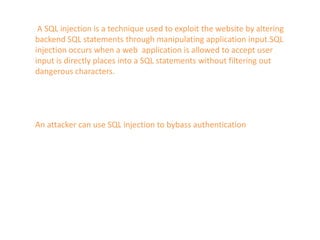 A SQL injection is a technique used to exploit the website by altering
backend SQL statements through manipulating application input.SQL
injection occurs when a web application is allowed to accept user
input is directly places into a SQL statements without filtering out
dangerous characters.
An attacker can use SQL injection to bybass authentication
 
