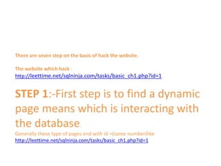 There are seven step on the basis of hack the website.
The website which hack :
http://leettime.net/sqlninja.com/tasks/basic_ch1.php?id=1
STEP 1:-First step is to find a dynamic
page means which is interacting with
the database.
Generally these type of pages end with id =(some number)like
http://leettime.net/sqlninja.com/tasks/basic_ch1.php?id=1
 