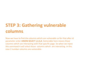 STEP 3: Gathering vulnerable
columns.
Now we have to find the columns which are vulnerable so for that after id
parameter enter UNION SELECT 1,2,3,4. Vulnerable here means those
columns which are interacting with that specific page. So when we inject
this command it will select those columns which are interacting .In this
case 2 number columns are vulnerable.
 