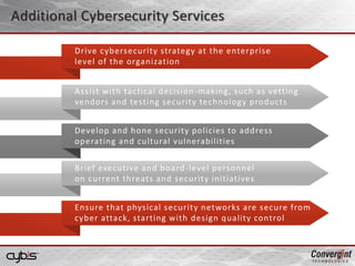 Additional Cybersecurity Services
Assist with tactical decision-making, such as vetting
vendors and testing security technology products
Brief executive and board-level personnel
on current threats and security initiatives
Develop and hone security policies to address
operating and cultural vulnerabilities
Ensure that physical security networks are secure from
cyber attack, starting with design quality control
Drive cybersecurity strategy at the enterprise
level of the organization
 
