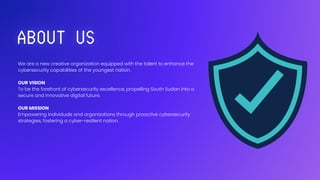 We are a new creative organization equipped with the talent to enhance the
cybersecurity capabilities of the youngest nation.
OUR VISION
To be the forefront of cybersecurity excellence, propelling South Sudan into a
secure and innovative digital future.
OUR MISSION
Empowering individuals and organizations through proactive cybersecurity
strategies, fostering a cyber-resilient nation.
 