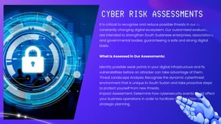 It is critical to recognise and reduce possible threats in our country's
constantly changing digital ecosystem. Our customised evaluations
are intended to strengthen South Sudanese enterprises, associations,
and governmental bodies, guaranteeing a safe and strong digital
basis.
What Is Assessed in Our Assessments:
Identify possible weak points in your digital infrastructure and fix
vulnerabilities before an attacker can take advantage of them.
Threat Landscape Analysis: Recognise the dynamic cyberthreat
environment that is unique to South Sudan and take proactive steps
to protect yourself from new threats.
Impact Assessment: Determine how cybersecurity events could affect
your business operations in order to facilitate risk reduction and
strategic planning.
 