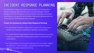 It is essential to respond to cyber issues quickly and strategically in
today's changing digital environment. Our painstakingly created
programmes are intended to empower South Sudanese companies,
associations, and governmental bodies while guaranteeing resilience
in the event of unanticipated cyber assaults.
Protect Your Business by Using Incident Response Planning:
For Businesses: Establish a clear plan for quick crisis response to
protect your business's operations, clientele, and reputation.
For Governmental Organisations: Boost national security by putting
in place procedures that enable quick reaction to and control of
cyberattacks.
For Organisations: Encourage the development of a cyber-resilient
atmosphere in which strategic cybersecurity activities depend
heavily on incident response planning.
 