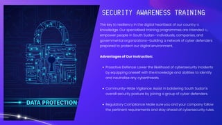 The key to resiliency in the digital heartbeat of our country is
knowledge. Our specialised training programmes are intended to
empower people in South Sudan—individuals, companies, and
governmental organizations—building a network of cyber defenders
prepared to protect our digital environment.
Advantages of Our Instruction:
Proactive Defence: Lower the likelihood of cybersecurity incidents
by equipping oneself with the knowledge and abilities to identify
and neutralise any cyberthreats.
Community-Wide Vigilance: Assist in bolstering South Sudan's
overall security posture by joining a group of cyber defenders.
Regulatory Compliance: Make sure you and your company follow
the pertinent requirements and stay ahead of cybersecurity rules.
 
