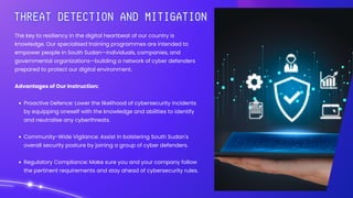 The key to resiliency in the digital heartbeat of our country is
knowledge. Our specialised training programmes are intended to
empower people in South Sudan—individuals, companies, and
governmental organizations—building a network of cyber defenders
prepared to protect our digital environment.
Advantages of Our Instruction:
Proactive Defence: Lower the likelihood of cybersecurity incidents
by equipping oneself with the knowledge and abilities to identify
and neutralise any cyberthreats.
Community-Wide Vigilance: Assist in bolstering South Sudan's
overall security posture by joining a group of cyber defenders.
Regulatory Compliance: Make sure you and your company follow
the pertinent requirements and stay ahead of cybersecurity rules.
 