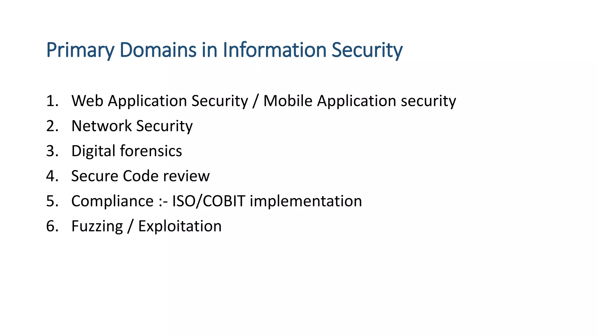 Primary Domains in Information Security
1. Web Application Security / Mobile Application security
2. Network Security
3. Digital forensics
4. Secure Code review
5. Compliance :- ISO/COBIT implementation
6. Fuzzing / Exploitation
 
