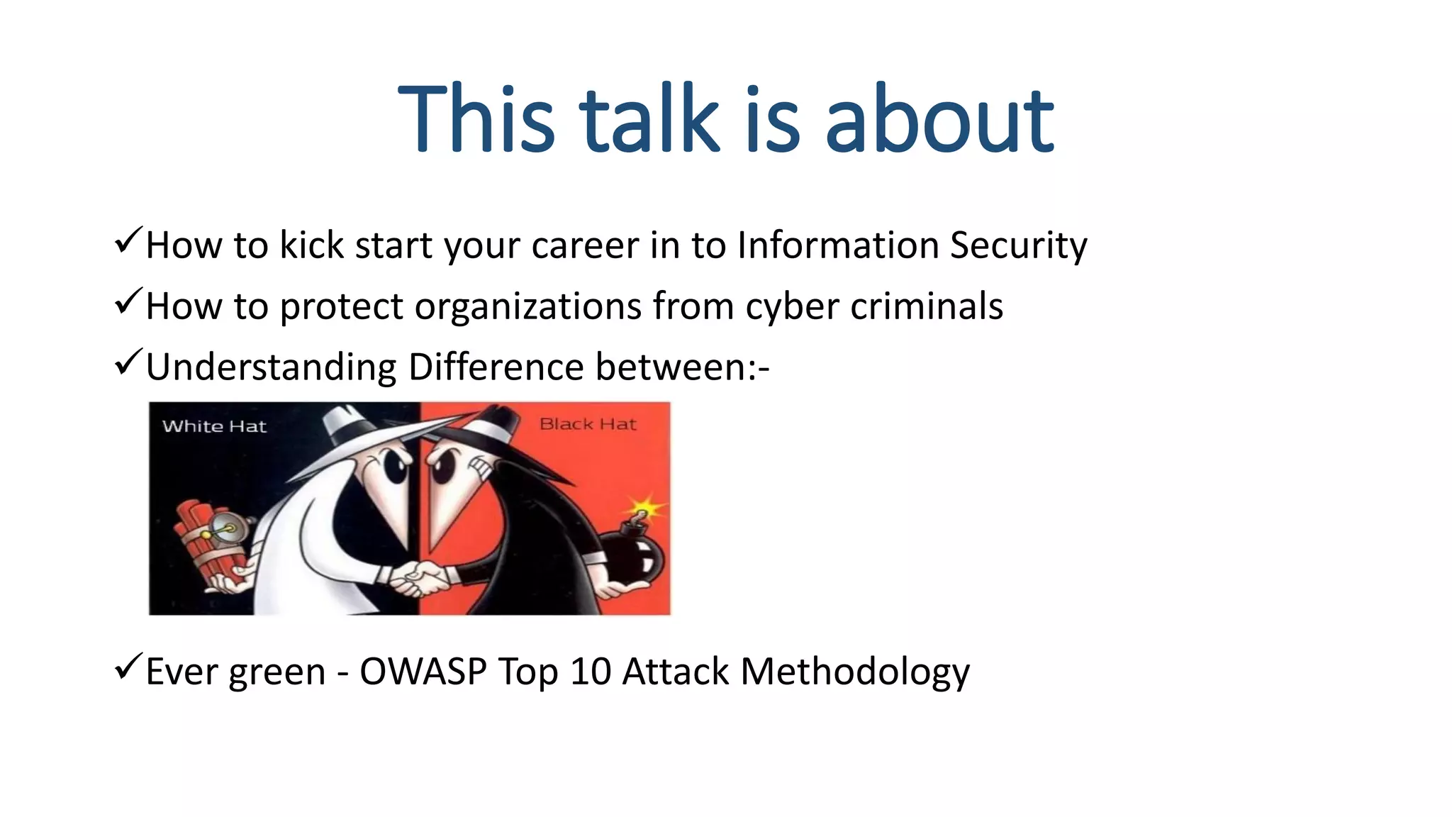 This talk is about
How to kick start your career in to Information Security
How to protect organizations from cyber criminals
Understanding Difference between:-
Ever green - OWASP Top 10 Attack Methodology
 