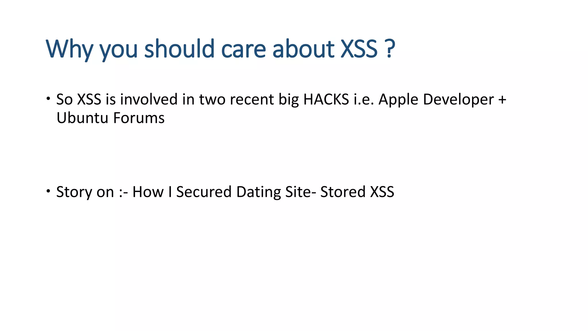 Why you should care about XSS ?
 So XSS is involved in two recent big HACKS i.e. Apple Developer +
Ubuntu Forums
 Story on :- How I Secured Dating Site- Stored XSS
 