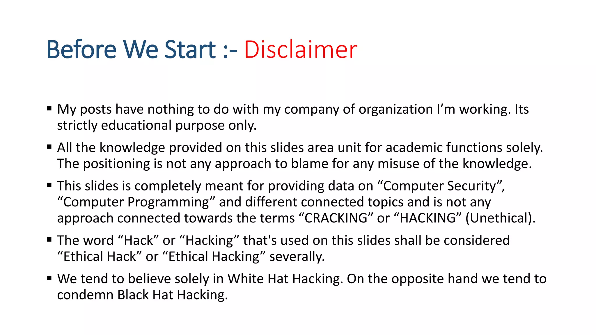 Before We Start :- Disclaimer
 My posts have nothing to do with my company of organization I’m working. Its
strictly educational purpose only.
 All the knowledge provided on this slides area unit for academic functions solely.
The positioning is not any approach to blame for any misuse of the knowledge.
 This slides is completely meant for providing data on “Computer Security”,
“Computer Programming” and different connected topics and is not any
approach connected towards the terms “CRACKING” or “HACKING” (Unethical).
 The word “Hack” or “Hacking” that's used on this slides shall be considered
“Ethical Hack” or “Ethical Hacking” severally.
 We tend to believe solely in White Hat Hacking. On the opposite hand we tend to
condemn Black Hat Hacking.
 