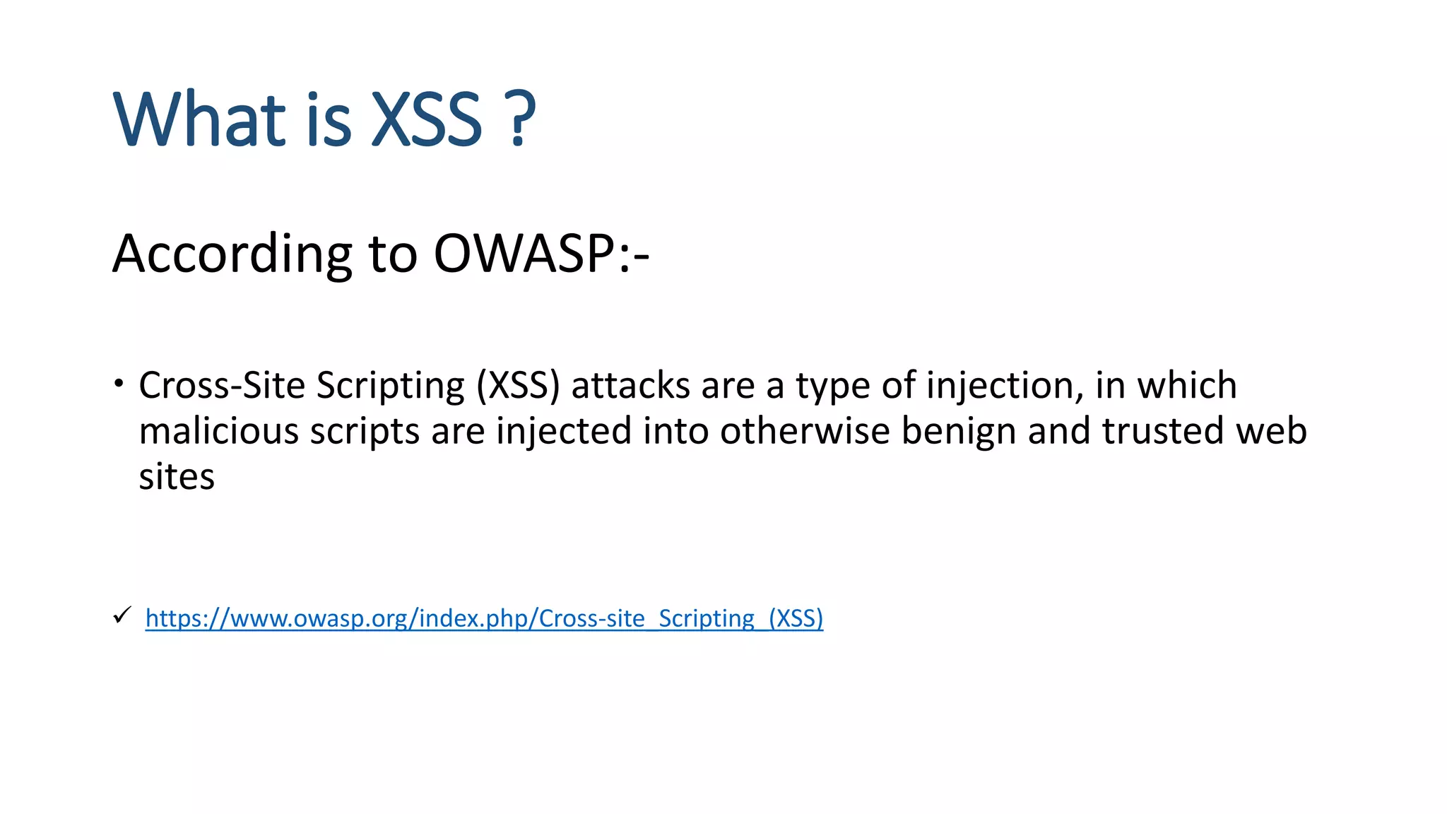 What is XSS ?
According to OWASP:-
 Cross-Site Scripting (XSS) attacks are a type of injection, in which
malicious scripts are injected into otherwise benign and trusted web
sites
 https://www.owasp.org/index.php/Cross-site_Scripting_(XSS)
 
