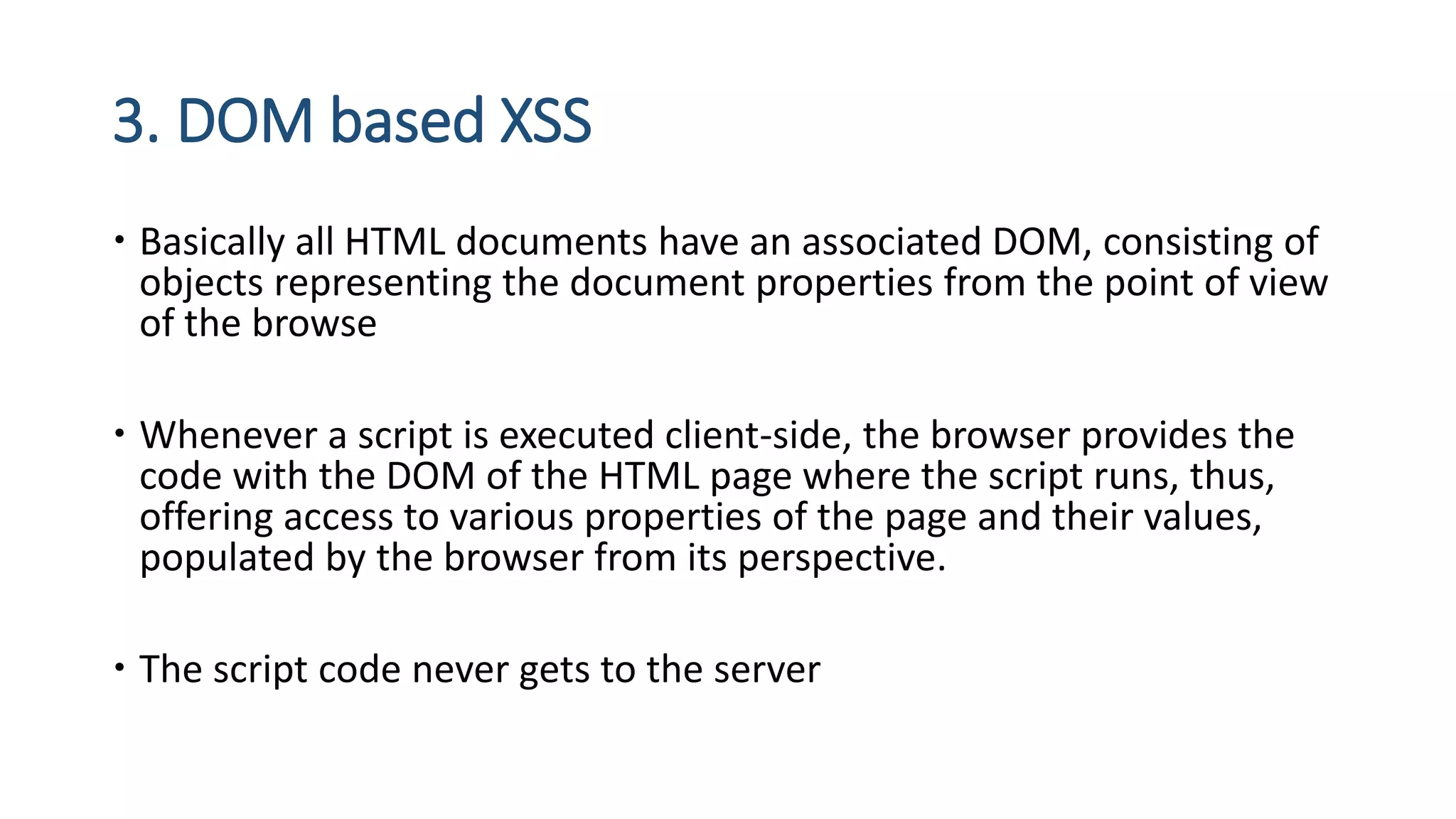 3. DOM based XSS
 Basically all HTML documents have an associated DOM, consisting of
objects representing the document properties from the point of view
of the browse
 Whenever a script is executed client-side, the browser provides the
code with the DOM of the HTML page where the script runs, thus,
offering access to various properties of the page and their values,
populated by the browser from its perspective.
 The script code never gets to the server
 