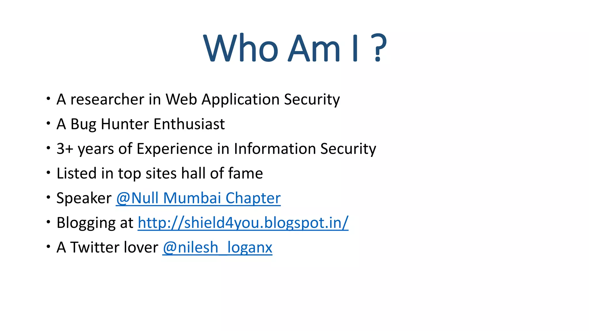 Who Am I ?
 A researcher in Web Application Security
 A Bug Hunter Enthusiast
 3+ years of Experience in Information Security
 Listed in top sites hall of fame
 Speaker @Null Mumbai Chapter
 Blogging at http://shield4you.blogspot.in/
 A Twitter lover @nilesh_loganx
 