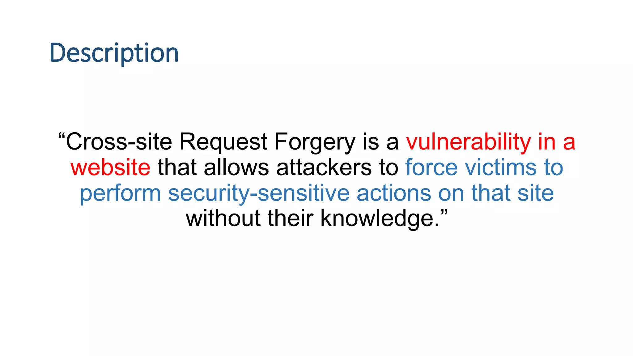 Description
“Cross-site Request Forgery is a vulnerability in a
website that allows attackers to force victims to
perform security-sensitive actions on that site
without their knowledge.”
 