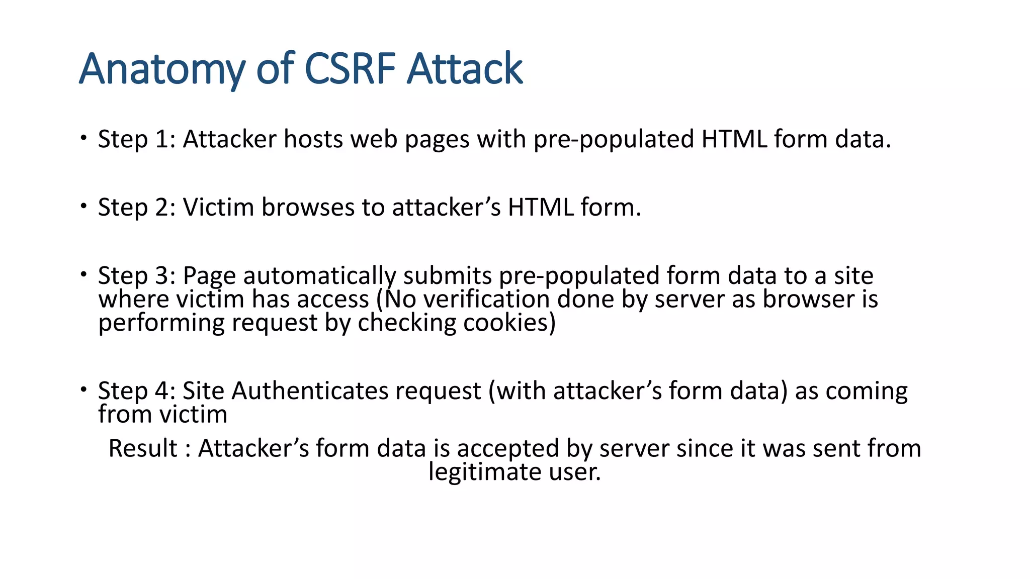 Anatomy of CSRF Attack
 Step 1: Attacker hosts web pages with pre-populated HTML form data.
 Step 2: Victim browses to attacker’s HTML form.
 Step 3: Page automatically submits pre-populated form data to a site
where victim has access (No verification done by server as browser is
performing request by checking cookies)
 Step 4: Site Authenticates request (with attacker’s form data) as coming
from victim
Result : Attacker’s form data is accepted by server since it was sent from
legitimate user.
 